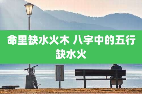 命里缺水火木 八字中的五行缺水火