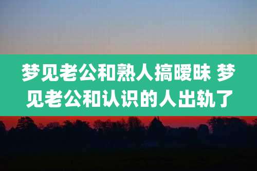 梦见老公和熟人搞暧昧 梦见老公和认识的人出轨了