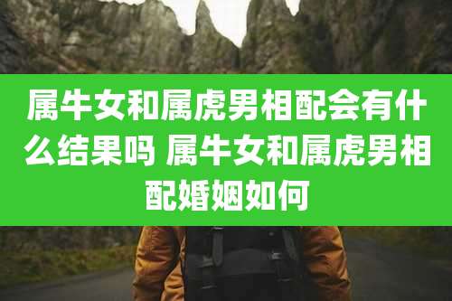 属牛女和属虎男相配会有什么结果吗 属牛女和属虎男相配婚姻如何
