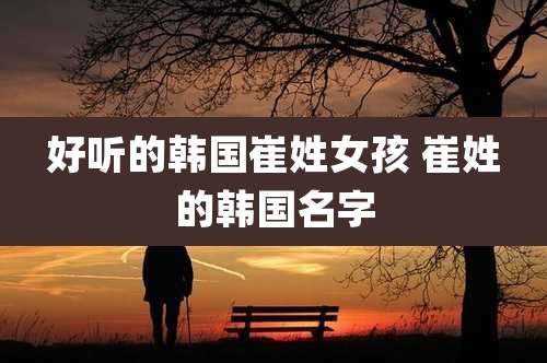 好听的韩国崔姓女孩 崔姓的韩国名字