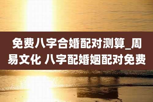 免费八字合婚配对测算_周易文化 八字配婚姻配对免费