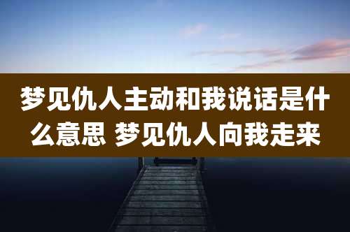 梦见仇人主动和我说话是什么意思 梦见仇人向我走来