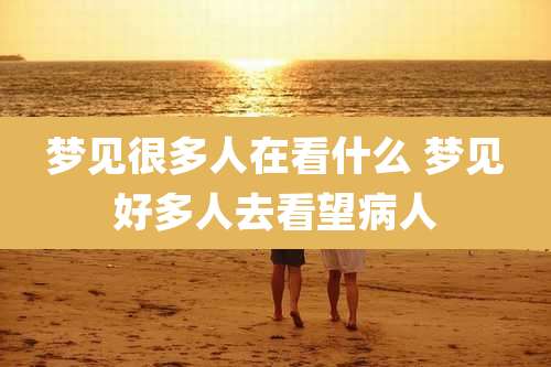 梦见很多人在看什么 梦见好多人去看望病人