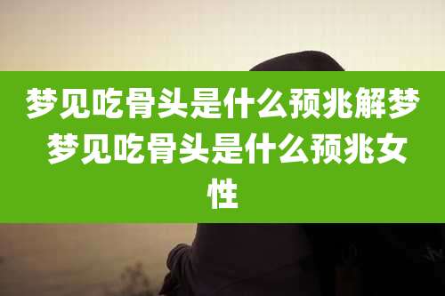 梦见吃骨头是什么预兆解梦 梦见吃骨头是什么预兆女性