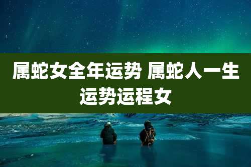 属蛇女全年运势 属蛇人一生运势运程女
