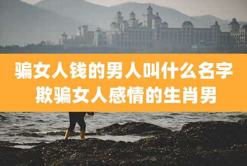 骗女人钱的男人叫什么名字 欺骗女人感情的生肖男