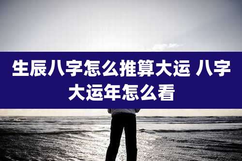生辰八字怎么推算大运 八字大运年怎么看
