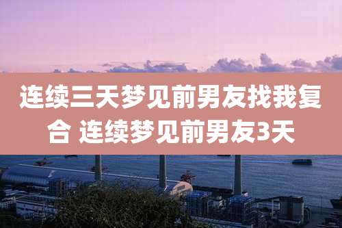 连续三天梦见前男友找我复合 连续梦见前男友3天