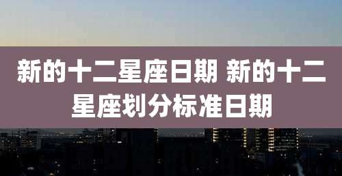 新的十二星座日期 新的十二星座划分标准日期