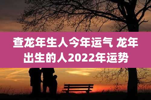 查龙年生人今年运气 龙年出生的人2022年运势
