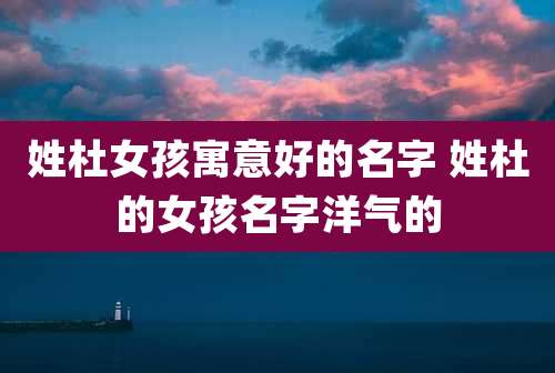 姓杜女孩寓意好的名字 姓杜的女孩名字洋气的