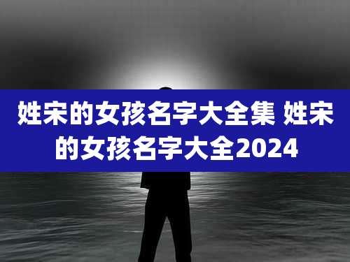 姓宋的女孩名字大全集 姓宋的女孩名字大全2024