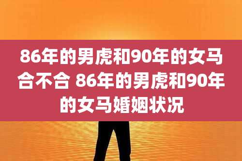 86年的男虎和90年的女马合不合 86年的男虎和90年的女马婚姻状况