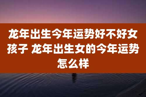 龙年出生今年运势好不好女孩子 龙年出生女的今年运势怎么样