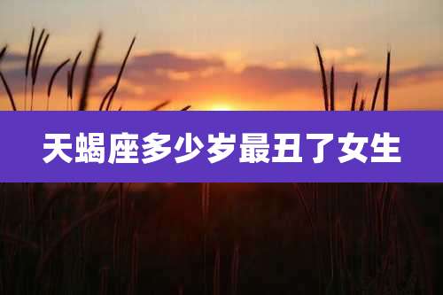 天蝎座多少岁最丑了女生