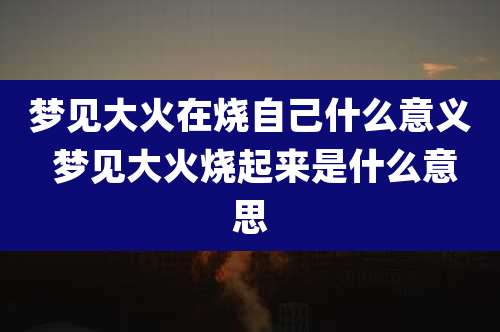梦见大火在烧自己什么意义 梦见大火烧起来是什么意思