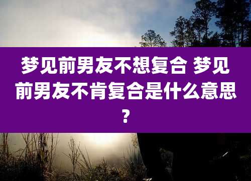 梦见前男友不想复合 梦见前男友不肯复合是什么意思?