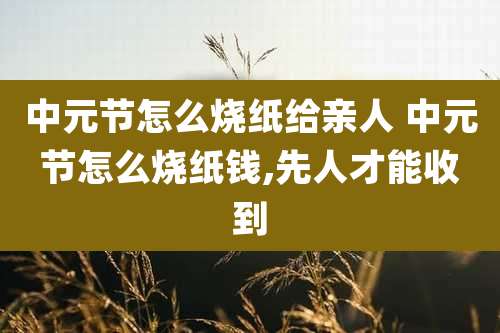 中元节怎么烧纸给亲人 中元节怎么烧纸钱,先人才能收到