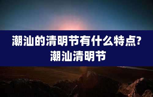 潮汕的清明节有什么特点? 潮汕清明节