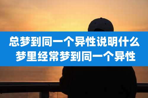 总梦到同一个异性说明什么 梦里经常梦到同一个异性