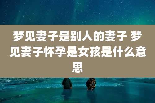 梦见妻子是别人的妻子 梦见妻子怀孕是女孩是什么意思