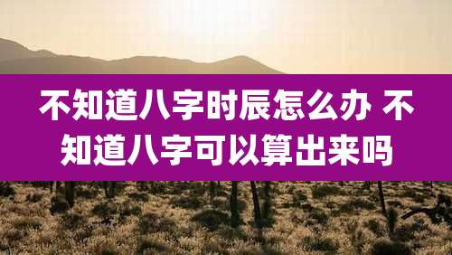 不知道八字时辰怎么办 不知道八字可以算出来吗