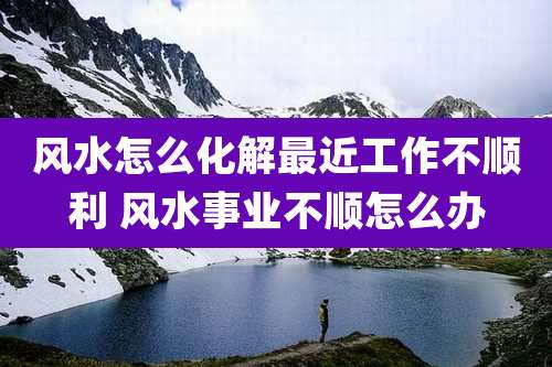 风水怎么化解最近工作不顺利 风水事业不顺怎么办