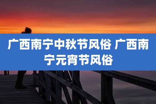 广西南宁中秋节风俗 广西南宁元宵节风俗