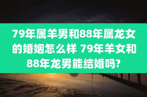 79年属羊男和88年属龙女的婚姻怎么样 79年羊女和88年龙男能结婚吗?