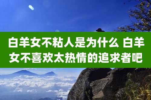 白羊女不粘人是为什么 白羊女不喜欢太热情的追求者吧