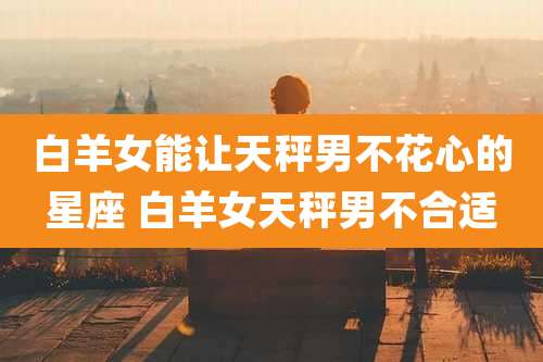 白羊女能让天秤男不花心的星座 白羊女天秤男不合适