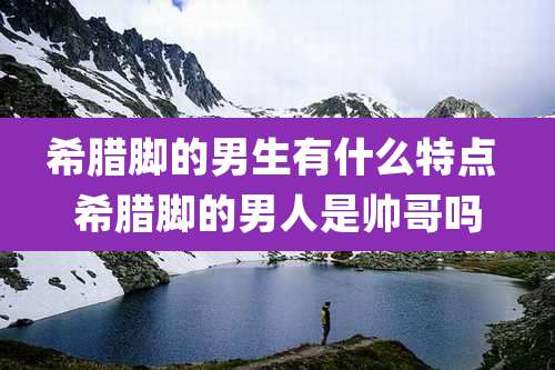 希腊脚的男生有什么特点 希腊脚的男人是帅哥吗