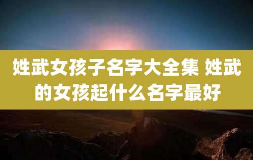 姓武女孩子名字大全集 姓武的女孩起什么名字最好