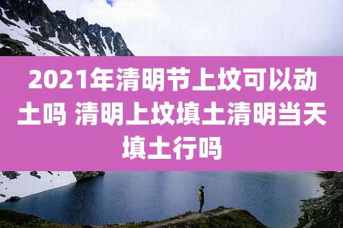 2021年清明节上坟可以动土吗 清明上坟填土清明当天填土行吗