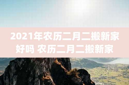 2021年农历二月二搬新家好吗 农历二月二搬新家