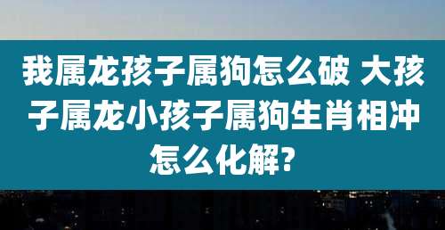 我属龙孩子属狗怎么破 大孩子属龙小孩子属狗生肖相冲怎么化解?