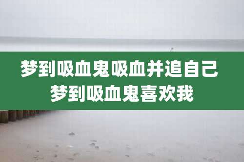 梦到吸血鬼吸血并追自己 梦到吸血鬼喜欢我