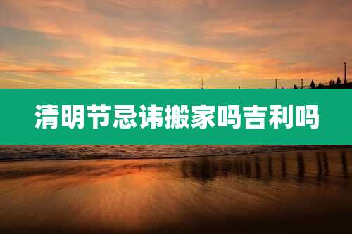 清明节忌讳搬家吗吉利吗