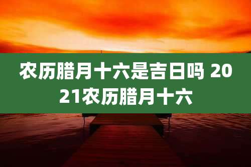 农历腊月十六是吉日吗 2021农历腊月十六