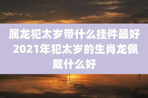 属龙犯太岁带什么挂件最好 2021年犯太岁的生肖龙佩戴什么好