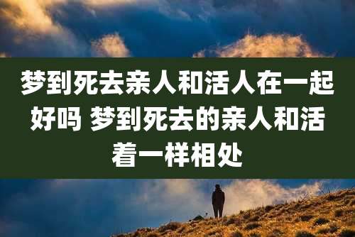 梦到死去亲人和活人在一起好吗 梦到死去的亲人和活着一样相处