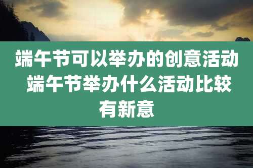 端午节可以举办的创意活动 端午节举办什么活动比较有新意