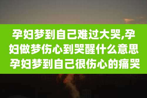 孕妇梦到自己难过大哭,孕妇做梦伤心到哭醒什么意思 孕妇梦到自己很伤心的痛哭