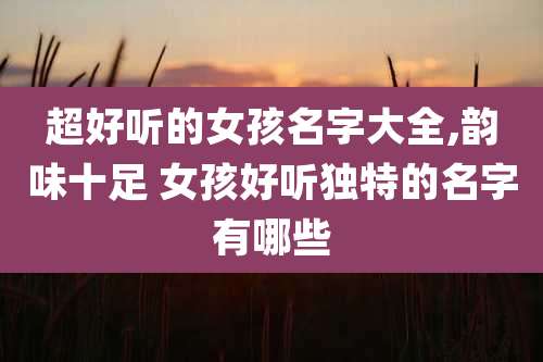 超好听的女孩名字大全,韵味十足 女孩好听独特的名字有哪些