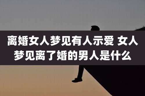 离婚女人梦见有人示爱 女人梦见离了婚的男人是什么