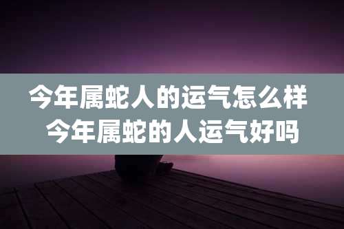 今年属蛇人的运气怎么样 今年属蛇的人运气好吗