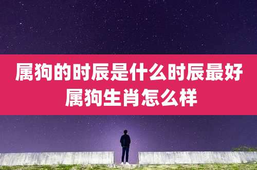 属狗的时辰是什么时辰最好 属狗生肖怎么样