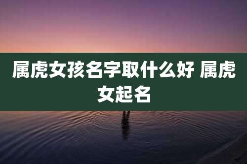 属虎女孩名字取什么好 属虎女起名