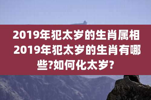 2019年犯太岁的生肖属相 2019年犯太岁的生肖有哪些?如何化太岁?