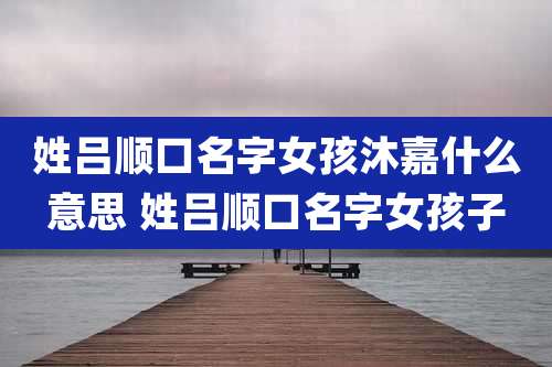 姓吕顺口名字女孩沐嘉什么意思 姓吕顺口名字女孩子